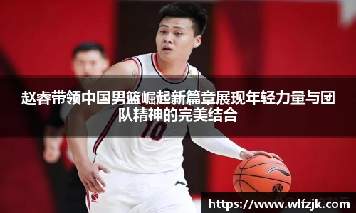 赵睿带领中国男篮崛起新篇章展现年轻力量与团队精神的完美结合