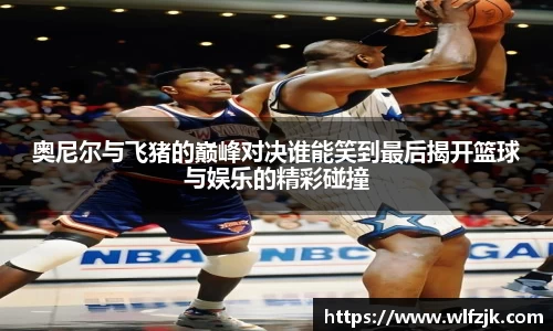 奥尼尔与飞猪的巅峰对决谁能笑到最后揭开篮球与娱乐的精彩碰撞